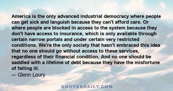 America is the only advanced industrial democracy where people can get sick and languish because they can't afford care. Or where people are blocked in access to the system because they don't have access to insurance,