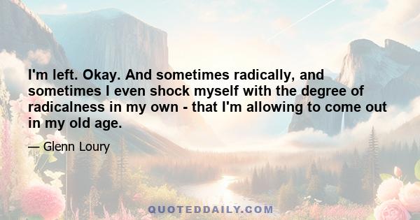 I'm left. Okay. And sometimes radically, and sometimes I even shock myself with the degree of radicalness in my own - that I'm allowing to come out in my old age.