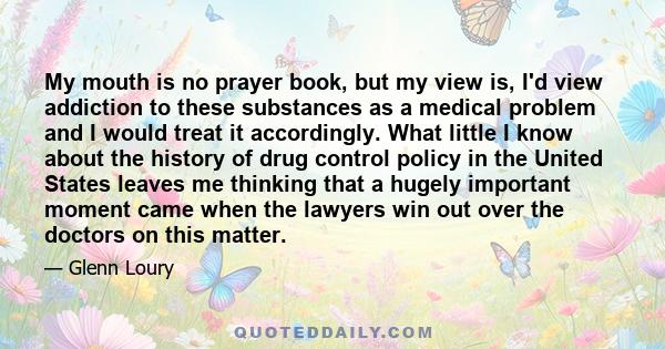 My mouth is no prayer book, but my view is, I'd view addiction to these substances as a medical problem and I would treat it accordingly. What little I know about the history of drug control policy in the United States