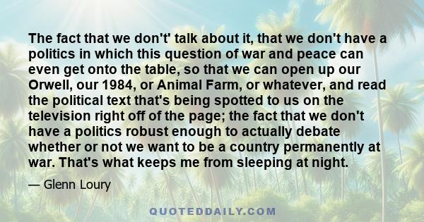 The fact that we don't' talk about it, that we don't have a politics in which this question of war and peace can even get onto the table, so that we can open up our Orwell, our 1984, or Animal Farm, or whatever, and