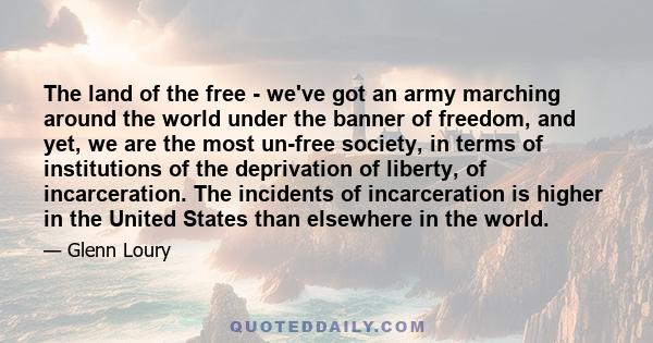 The land of the free - we've got an army marching around the world under the banner of freedom, and yet, we are the most un-free society, in terms of institutions of the deprivation of liberty, of incarceration. The