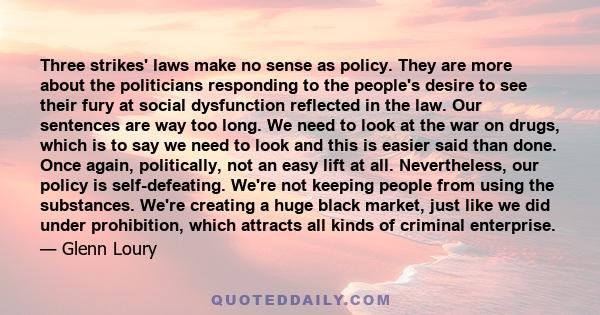 Three strikes' laws make no sense as policy. They are more about the politicians responding to the people's desire to see their fury at social dysfunction reflected in the law. Our sentences are way too long. We need to 