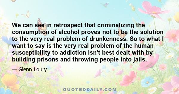 We can see in retrospect that criminalizing the consumption of alcohol proves not to be the solution to the very real problem of drunkenness. So to what I want to say is the very real problem of the human susceptibility 