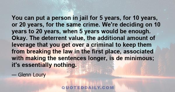 You can put a person in jail for 5 years, for 10 years, or 20 years, for the same crime. We're deciding on 10 years to 20 years, when 5 years would be enough. Okay. The deterrent value, the additional amount of leverage 