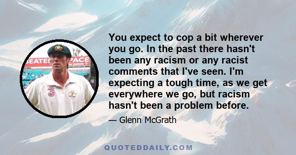 You expect to cop a bit wherever you go. In the past there hasn't been any racism or any racist comments that I've seen. I'm expecting a tough time, as we get everywhere we go, but racism hasn't been a problem before.