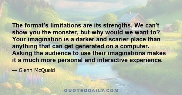 The format's limitations are its strengths. We can't show you the monster, but why would we want to? Your imagination is a darker and scarier place than anything that can get generated on a computer. Asking the audience 