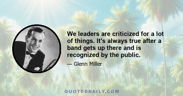 We leaders are criticized for a lot of things. It's always true after a band gets up there and is recognized by the public.