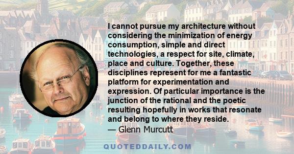 I cannot pursue my architecture without considering the minimization of energy consumption, simple and direct technologies, a respect for site, climate, place and culture. Together, these disciplines represent for me a