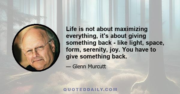 Life is not about maximizing everything, it's about giving something back - like light, space, form, serenity, joy. You have to give something back.