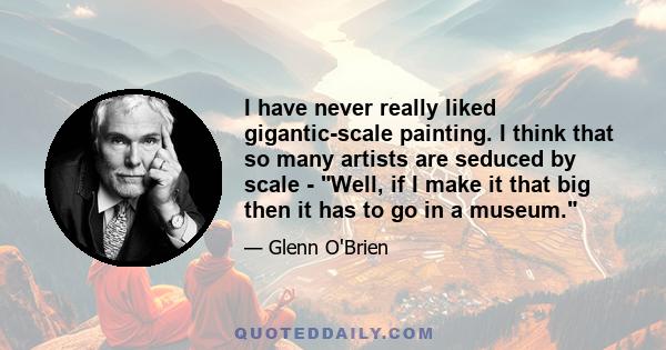 I have never really liked gigantic-scale painting. I think that so many artists are seduced by scale - Well, if I make it that big then it has to go in a museum.