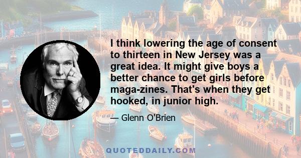 I think lowering the age of consent to thirteen in New Jersey was a great idea. It might give boys a better chance to get girls before maga­zines. That's when they get hooked, in junior high.