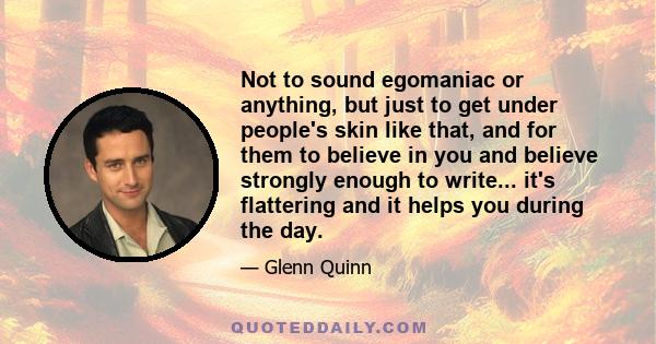 Not to sound egomaniac or anything, but just to get under people's skin like that, and for them to believe in you and believe strongly enough to write... it's flattering and it helps you during the day.