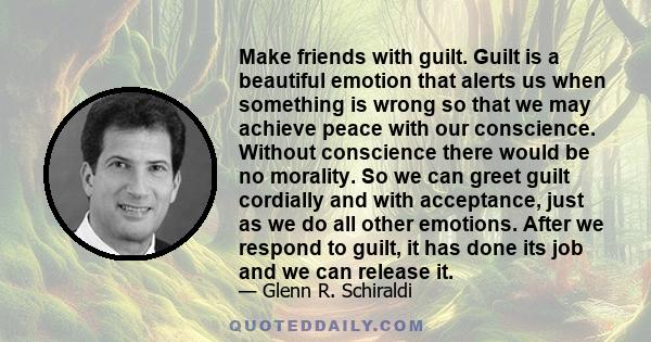 Make friends with guilt. Guilt is a beautiful emotion that alerts us when something is wrong so that we may achieve peace with our conscience. Without conscience there would be no morality. So we can greet guilt