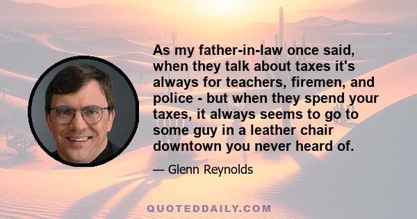 As my father-in-law once said, when they talk about taxes it's always for teachers, firemen, and police - but when they spend your taxes, it always seems to go to some guy in a leather chair downtown you never heard of.