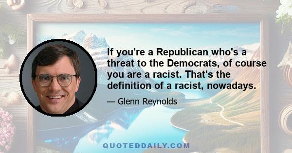 If you're a Republican who's a threat to the Democrats, of course you are a racist. That's the definition of a racist, nowadays.