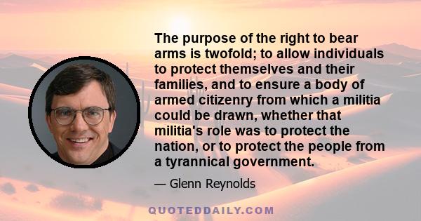 The purpose of the right to bear arms is twofold; to allow individuals to protect themselves and their families, and to ensure a body of armed citizenry from which a militia could be drawn, whether that militia's role