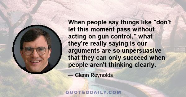 When people say things like don't let this moment pass without acting on gun control, what they're really saying is our arguments are so unpersuasive that they can only succeed when people aren't thinking clearly.