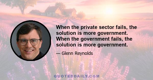 When the private sector fails, the solution is more government. When the government fails, the solution is more government.