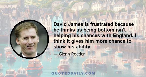 David James is frustrated because he thinks us being bottom isn't helping his chances with England. I think it gives him more chance to show his ability.