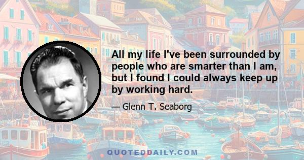 All my life I've been surrounded by people who are smarter than I am, but I found I could always keep up by working hard.