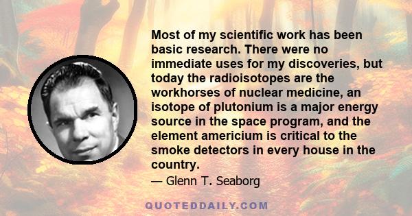 Most of my scientific work has been basic research. There were no immediate uses for my discoveries, but today the radioisotopes are the workhorses of nuclear medicine, an isotope of plutonium is a major energy source