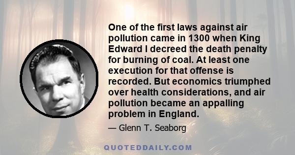 One of the first laws against air pollution came in 1300 when King Edward I decreed the death penalty for burning of coal. At least one execution for that offense is recorded. But economics triumphed over health