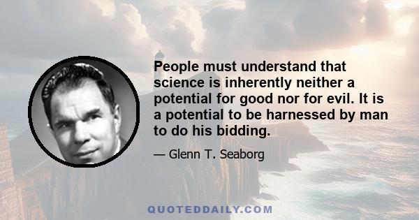 People must understand that science is inherently neither a potential for good nor for evil. It is a potential to be harnessed by man to do his bidding.