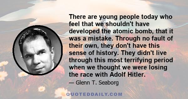 There are young people today who feel that we shouldn't have developed the atomic bomb, that it was a mistake. Through no fault of their own, they don't have this sense of history. They didn't live through this most