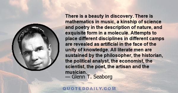 There is a beauty in discovery. There is mathematics in music, a kinship of science and poetry in the description of nature, and exquisite form in a molecule. Attempts to place different disciplines in different camps