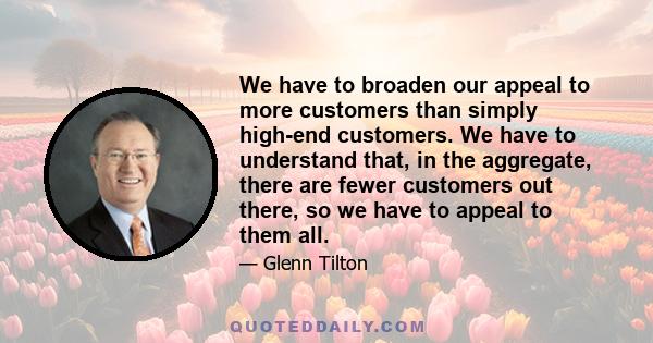 We have to broaden our appeal to more customers than simply high-end customers. We have to understand that, in the aggregate, there are fewer customers out there, so we have to appeal to them all.