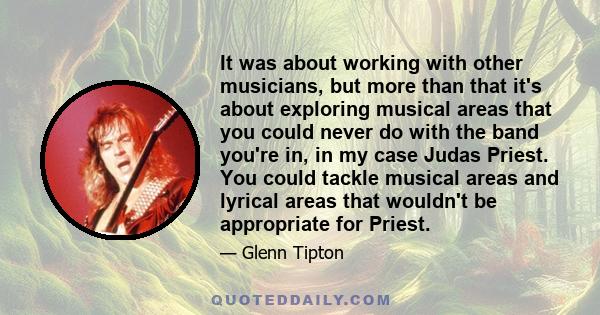 It was about working with other musicians, but more than that it's about exploring musical areas that you could never do with the band you're in, in my case Judas Priest. You could tackle musical areas and lyrical areas 