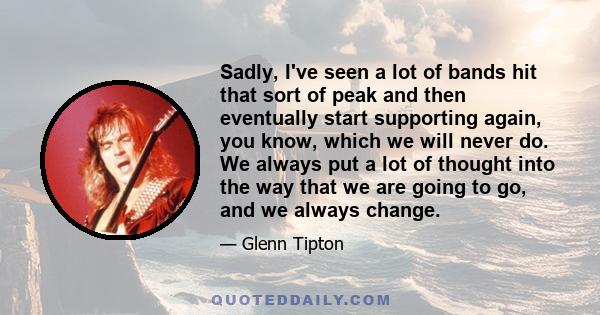 Sadly, I've seen a lot of bands hit that sort of peak and then eventually start supporting again, you know, which we will never do. We always put a lot of thought into the way that we are going to go, and we always