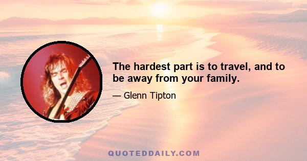 The hardest part is to travel, and to be away from your family.