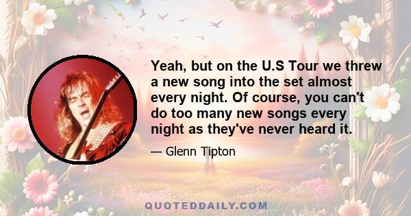 Yeah, but on the U.S Tour we threw a new song into the set almost every night. Of course, you can't do too many new songs every night as they've never heard it.