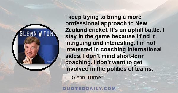 I keep trying to bring a more professional approach to New Zealand cricket. It's an uphill battle. I stay in the game because I find it intriguing and interesting. I'm not interested in coaching international sides. I