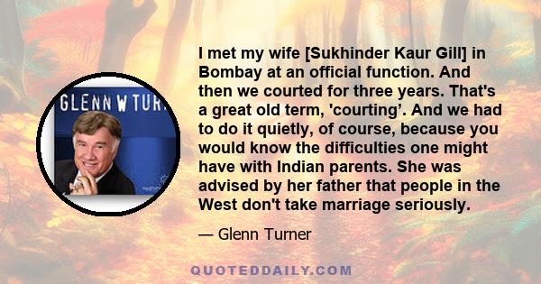 I met my wife [Sukhinder Kaur Gill] in Bombay at an official function. And then we courted for three years. That's a great old term, 'courting’. And we had to do it quietly, of course, because you would know the