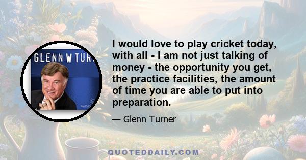 I would love to play cricket today, with all - I am not just talking of money - the opportunity you get, the practice facilities, the amount of time you are able to put into preparation.