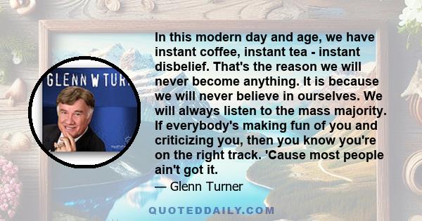 In this modern day and age, we have instant coffee, instant tea - instant disbelief. That's the reason we will never become anything. It is because we will never believe in ourselves. We will always listen to the mass