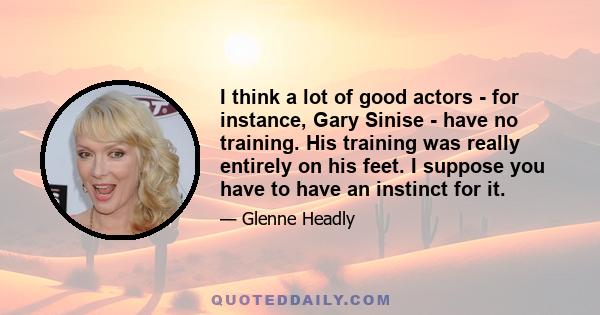 I think a lot of good actors - for instance, Gary Sinise - have no training. His training was really entirely on his feet. I suppose you have to have an instinct for it.