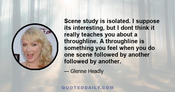 Scene study is isolated. I suppose its interesting, but I dont think it really teaches you about a throughline. A throughline is something you feel when you do one scene followed by another followed by another.