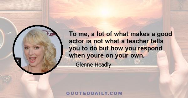 To me, a lot of what makes a good actor is not what a teacher tells you to do but how you respond when youre on your own.