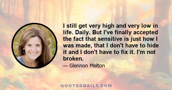 I still get very high and very low in life. Daily. But I've finally accepted the fact that sensitive is just how I was made, that I don't have to hide it and I don't have to fix it. I'm not broken.