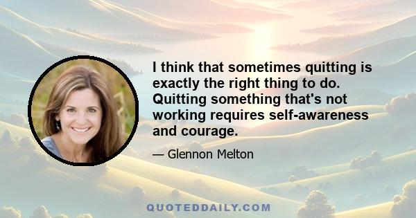 I think that sometimes quitting is exactly the right thing to do. Quitting something that's not working requires self-awareness and courage.