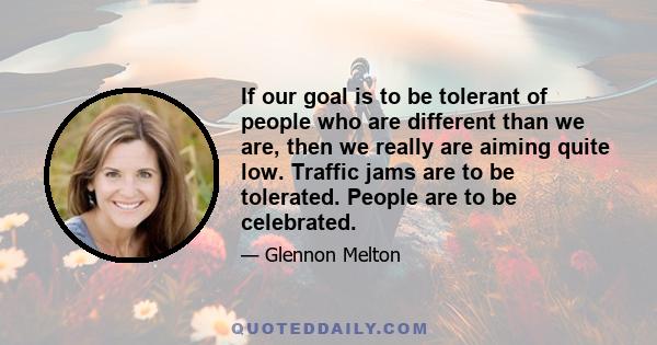 If our goal is to be tolerant of people who are different than we are, then we really are aiming quite low. Traffic jams are to be tolerated. People are to be celebrated.