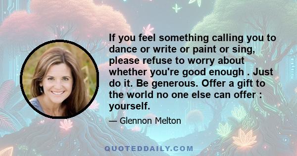 If you feel something calling you to dance or write or paint or sing, please refuse to worry about whether you're good enough . Just do it. Be generous. Offer a gift to the world no one else can offer : yourself.