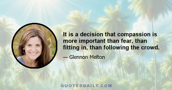 It is a decision that compassion is more important than fear, than fitting in, than following the crowd.