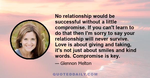 No relationship would be successful without a little compromise. If you can't learn to do that then I'm sorry to say your relationship will never survive. Love is about giving and taking, it's not just about smiles and