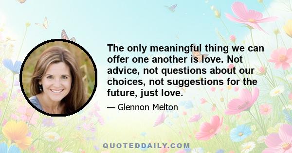 The only meaningful thing we can offer one another is love. Not advice, not questions about our choices, not suggestions for the future, just love.