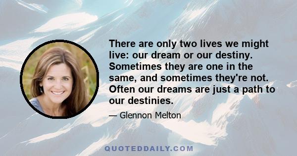 There are only two lives we might live: our dream or our destiny. Sometimes they are one in the same, and sometimes they're not. Often our dreams are just a path to our destinies.