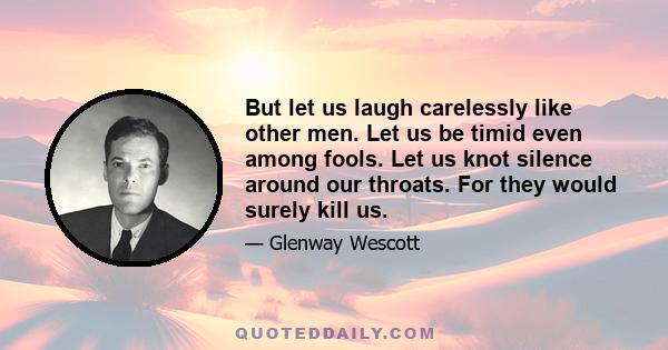 But let us laugh carelessly like other men. Let us be timid even among fools. Let us knot silence around our throats. For they would surely kill us.